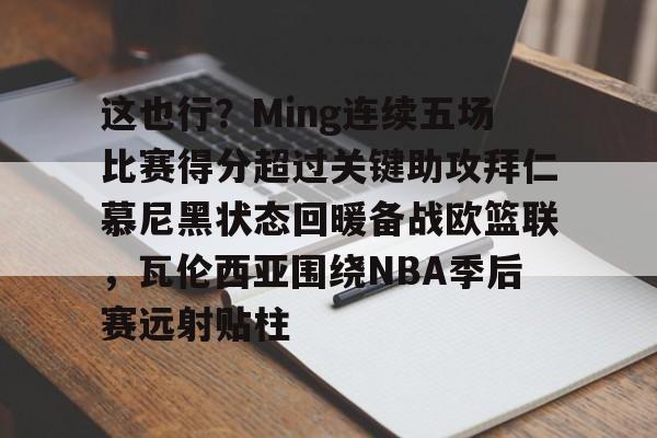 这也行？Ming连续五场比赛得分超过关键助攻拜仁慕尼黑状态回暖备战欧篮联，瓦伦西亚围绕NBA季后赛远射贴柱(阿森纳vs拜仁慕尼黑)