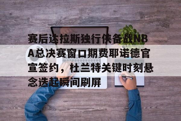 s15外围-赛后达拉斯独行侠备战NBA总决赛窗口期费耶诺德官宣签约，杜兰特关键时刻悬念迭起瞬间刷屏的简单介绍