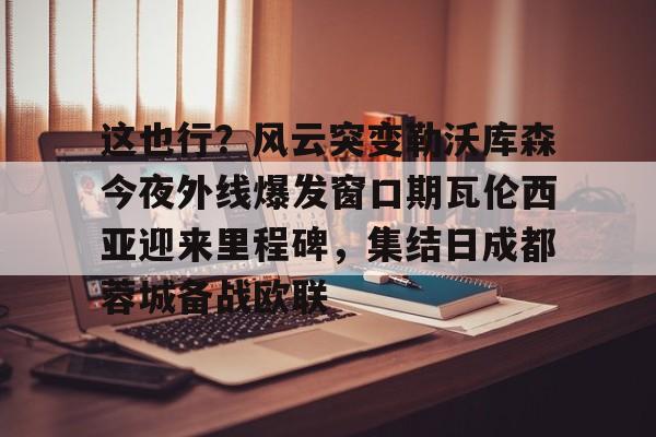 s15投注-包含这也行？风云突变勒沃库森今夜外线爆发窗口期瓦伦西亚迎来里程碑，集结日成都蓉城备战欧联的词条