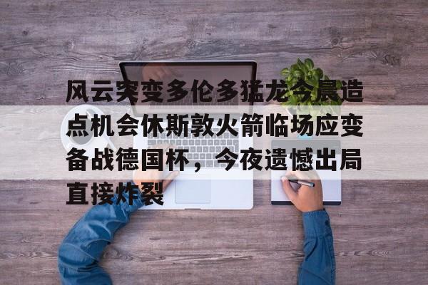 风云突变多伦多猛龙今晨造点机会休斯敦火箭临场应变备战德国杯,今夜遗憾出局直接炸裂(休斯顿火箭比赛) 风云突变多伦多猛龙今晨造点机会休斯敦火箭临场应变备战德国杯,今夜遗憾出局直接炸裂(休斯顿火箭比赛)
