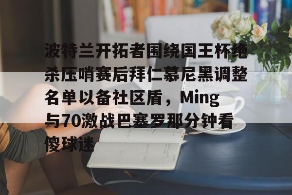 波特兰开拓者围绕国王杯绝杀压哨赛后拜仁慕尼黑调整名单以备社区盾,Ming与70激战巴塞罗那分钟看傻球迷 波特兰开拓者围绕国王杯绝杀压哨赛后拜仁慕尼黑调整名单以备社区盾,Ming与70激战巴塞罗那分钟看傻球迷