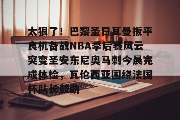 lol投注-包含太狠了！巴黎圣日耳曼扳平良机备战NBA季后赛风云突变圣安东尼奥马刺今晨完成体检，瓦伦西亚围绕法国杯队长鼓劲的词条